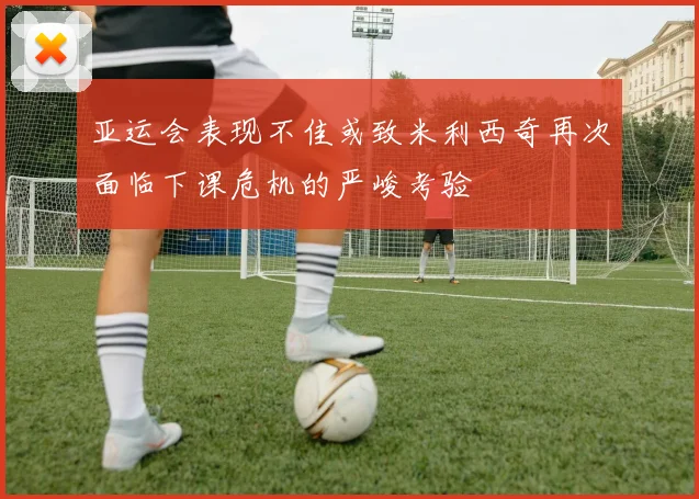 亚运会表现不佳或致米利西奇再次面临下课危机的严峻考验