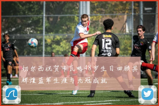 切尔西祝贺卡瓦略48岁生日回顾其辉煌蓝军生涯与九冠成就