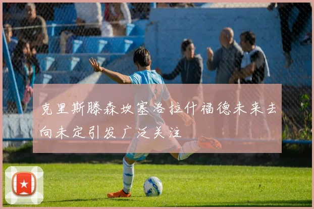 克里斯滕森坎塞洛拉什福德未来去向未定引发广泛关注