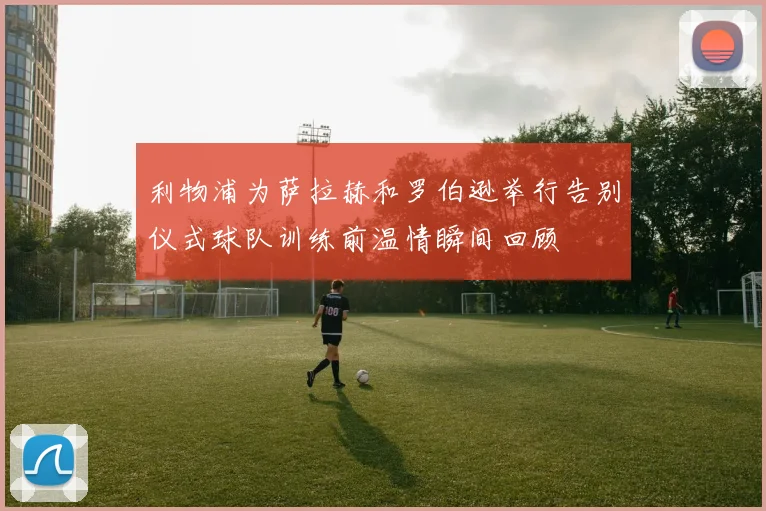 利物浦为萨拉赫和罗伯逊举行告别仪式球队训练前温情瞬间回顾