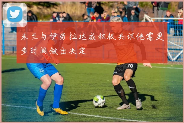 米兰与伊劳拉达成积极共识他需更多时间做出决定