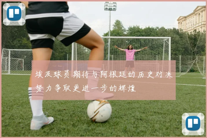 埃及球员期待与阿根廷的历史对决努力争取更进一步的辉煌