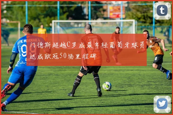 门德斯超越C罗成最年轻葡萄牙球员达成欧冠50场里程碑