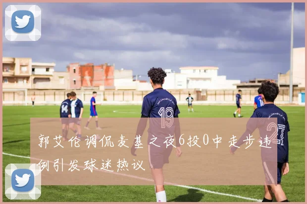 郭艾伦调侃麦基之夜6投0中走步违例引发球迷热议