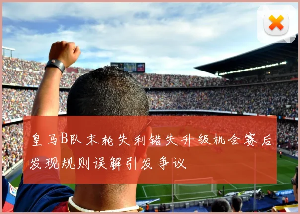 皇马B队末轮失利错失升级机会赛后发现规则误解引发争议