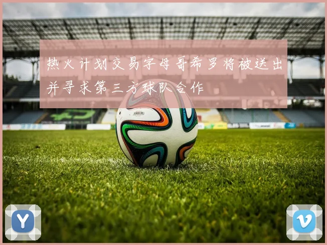 热火计划交易字母哥希罗将被送出并寻求第三方球队合作