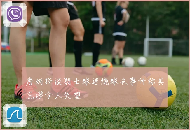 詹姆斯谈骑士球迷烧球衣事件称其荒谬令人失望