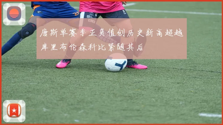 唐斯单赛季正负值创历史新高超越库里布伦森科比紧随其后