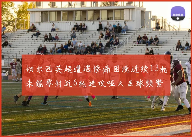 切尔西英超遭遇惨痛困境连续13轮未能零封近6轮进攻哑火丢球频繁