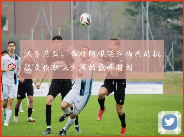 沃齐尼亚：面对阿根廷和梅西的挑战是我职业生涯的巅峰时刻