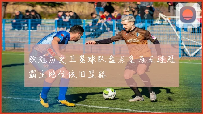 欧冠历史卫冕球队盘点皇马五连冠霸主地位依旧显赫